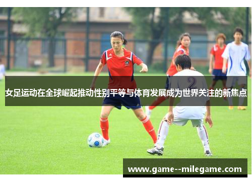 女足运动在全球崛起推动性别平等与体育发展成为世界关注的新焦点